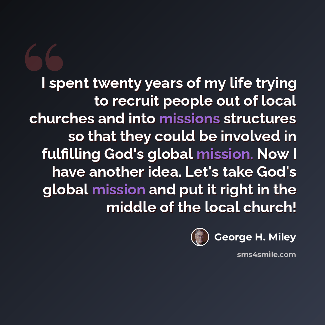 “I spent twenty years of my life trying to recruit people out of local churches and into missions structures so that they could be involved in fulfilling God's global mission. Now I have another idea. Let's take God's global mission and put it right in the middle of the local church!” quote by George H. Miley