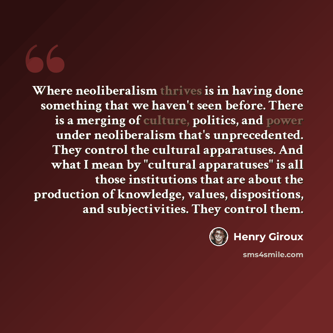 “Where neoliberalism thrives is in having done something that we haven't seen before. There is a merging of culture, politics, and power under neoliberalism that's unprecedented. They control the cultural apparatuses. And what I mean by "cultural apparatuses" is all those institutions that are…” quote by Henry Giroux