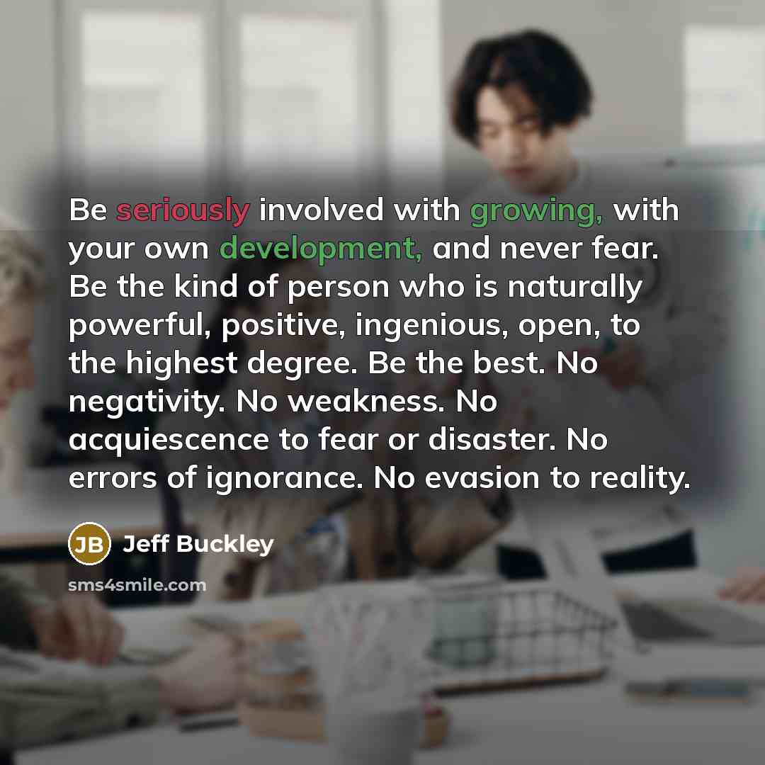 “Be seriously involved with growing, with your own development, and never fear. Be the kind of person who is naturally powerful, positive, ingenious, open, to the highest degree. Be the best. No negativity. No weakness. No acquiescence to fear or disaster. No errors of ignorance. No evasion to…” quote by Jeff Buckley
