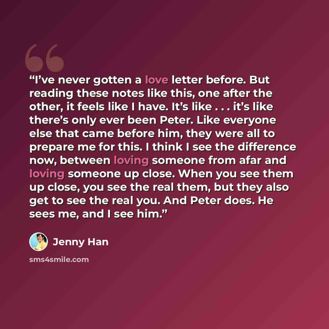 “I’ve never gotten a love letter before. But reading these notes like this, one after the other, it feels like I have. It’s like . . . it’s like there’s only ever been Peter. Like everyone else that came before him, they were all to prepare me for this. I think I see the difference now, between…” quote by Jenny Han
