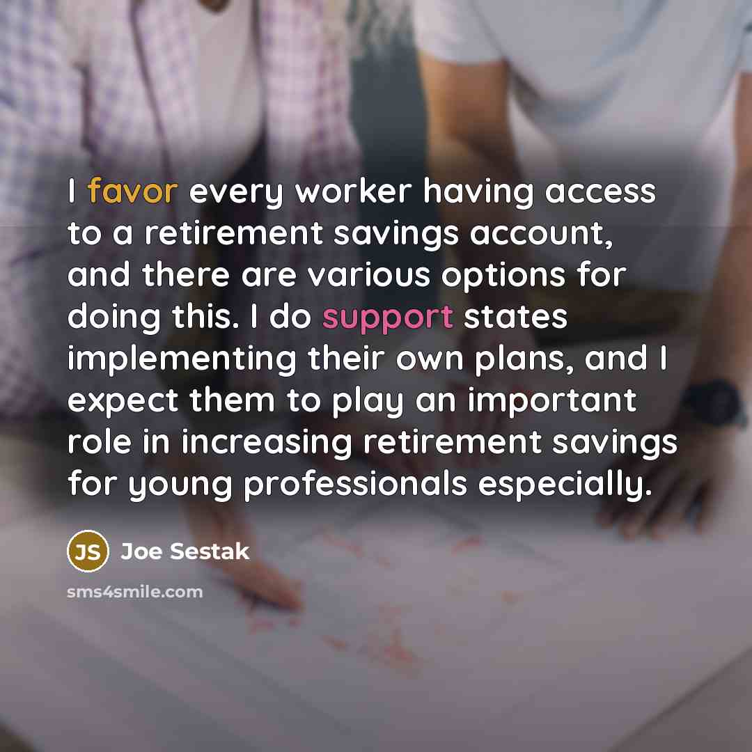 “I favor every worker having access to a retirement savings account, and there are various options for doing this. I do support states implementing their own plans, and I expect them to play an important role in increasing retirement savings for young professionals especially.” quote by Joe Sestak