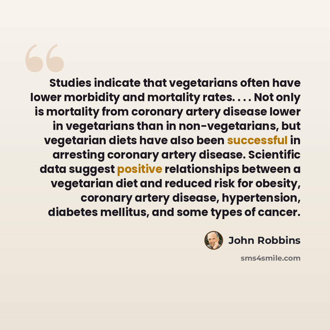 “Studies indicate that vegetarians often have lower morbidity and mortality rates. . . . Not only is mortality from coronary artery disease lower in vegetarians than in non-vegetarians, but vegetarian diets have also been successful in arresting coronary artery disease. Scientific data suggest…” quote by John Robbins