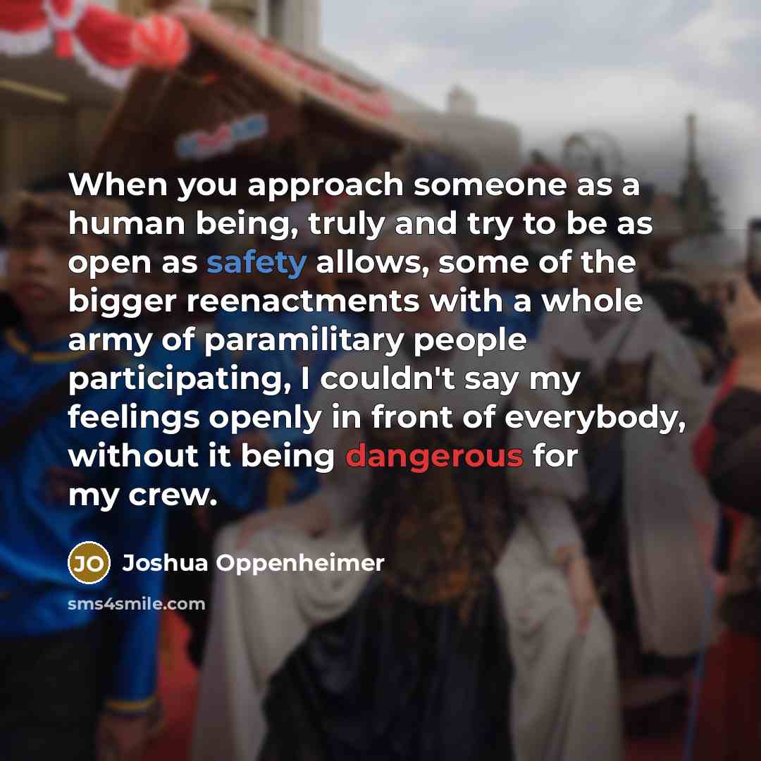 “When you approach someone as a human being, truly and try to be as open as safety allows, some of the bigger reenactments with a whole army of paramilitary people participating, I couldn't say my feelings openly in front of everybody, without it being dangerous for my crew.” quote by Joshua Oppenheimer