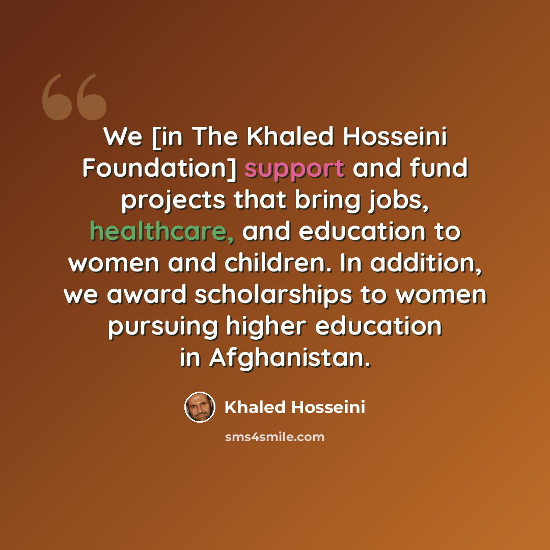 “We [in The Khaled Hosseini Foundation] support and fund projects that bring jobs, healthcare, and education to women and children. In addition, we award scholarships to women pursuing higher education in Afghanistan.” quote by Khaled Hosseini