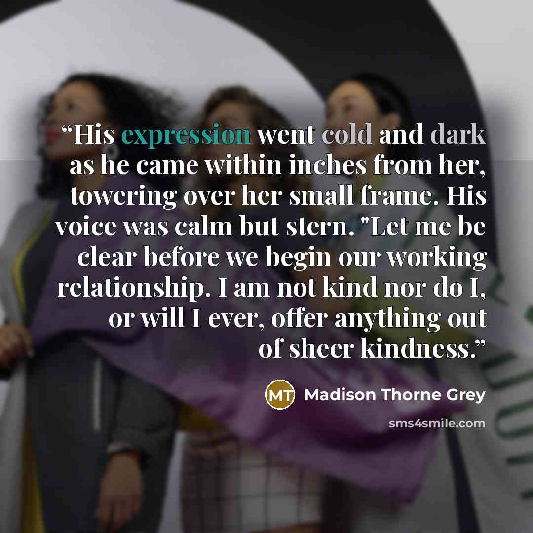 “His expression went cold and dark as he came within inches from her, towering over her small frame. His voice was calm but stern. "Let me be clear before we begin our working relationship. I am not kind nor do I, or will I ever, offer anything out of sheer kindness.” quote by Madison Thorne Grey