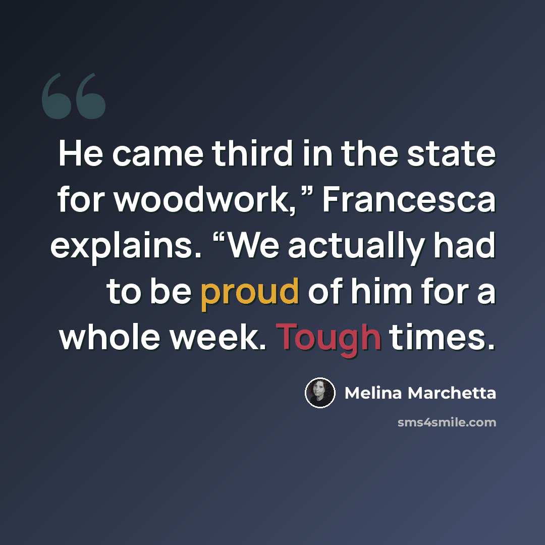 “He came third in the state for woodwork,” Francesca explains. “We actually had to be proud of him for a whole week. Tough times.” quote by Melina Marchetta
