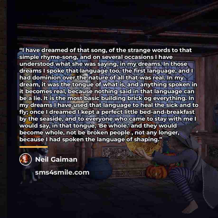 “I have dreamed of that song, of the strange words to that simple rhyme-song, and on several occasions I have understood what she was saying, in my dreams. In those dreams I spoke that language too, the first language, and I had dominion over the nature of all that was real. In my dream, it was the…” quote by Neil Gaiman