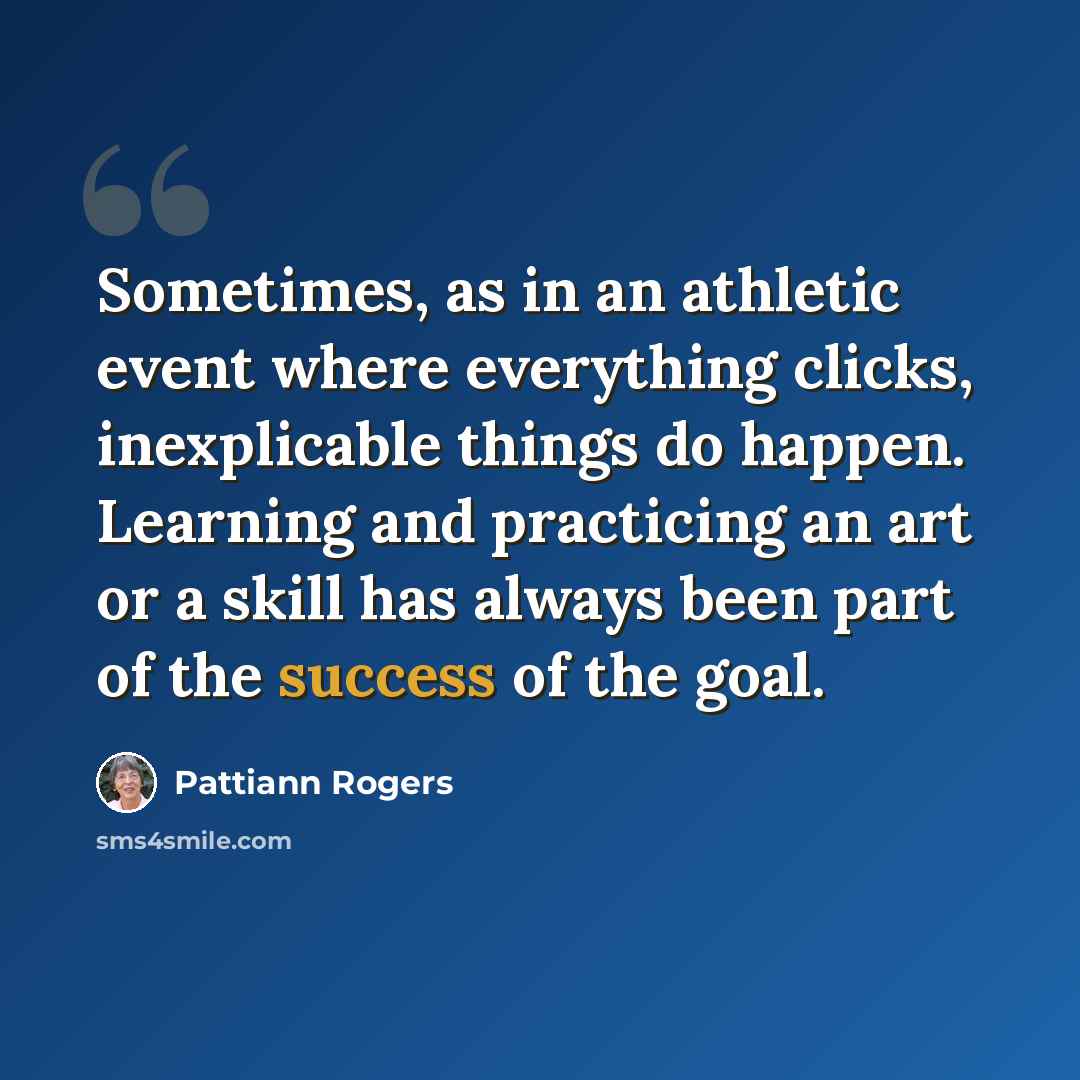 “Sometimes, as in an athletic event where everything clicks, inexplicable things do happen. Learning and practicing an art or a skill has always been part of the success of the goal.” quote by Pattiann Rogers