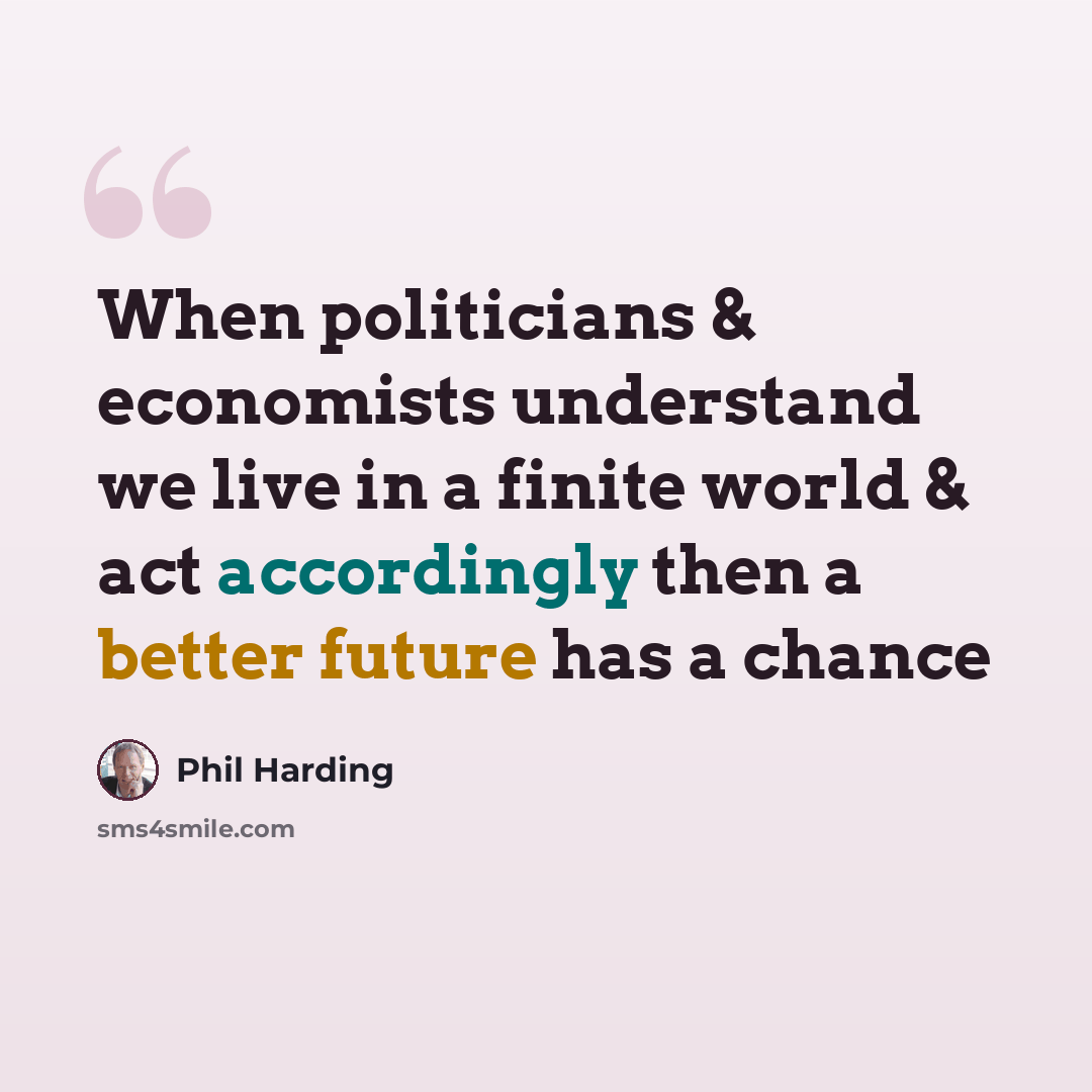 “When politicians & economists understand we live in a finite world & act accordingly then a better future has a chance” quote by Phil Harding