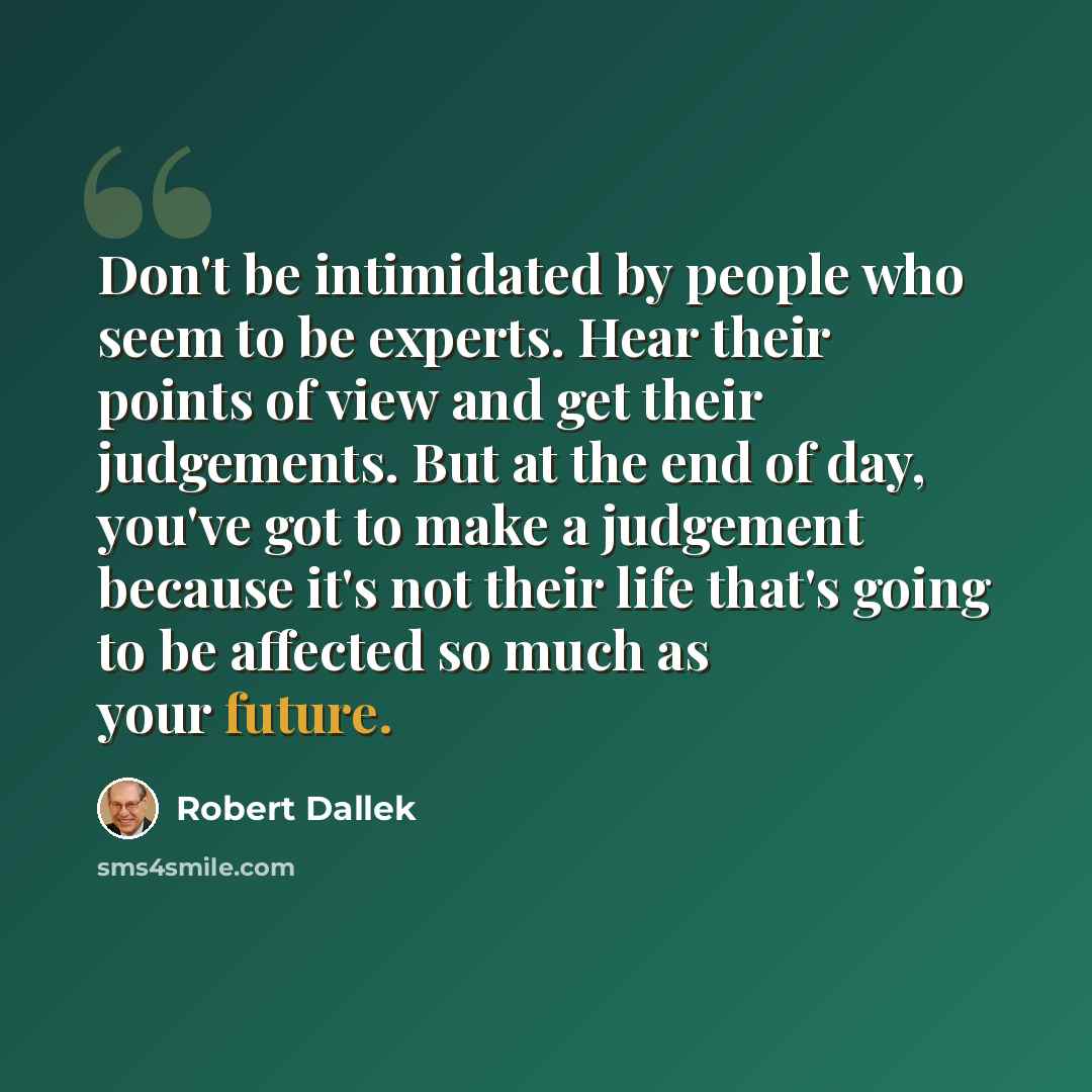 “Don't be intimidated by people who seem to be experts. Hear their points of view and get their judgements. But at the end of day, you've got to make a judgement because it's not their life that's going to be affected so much as your future.” quote by Robert Dallek