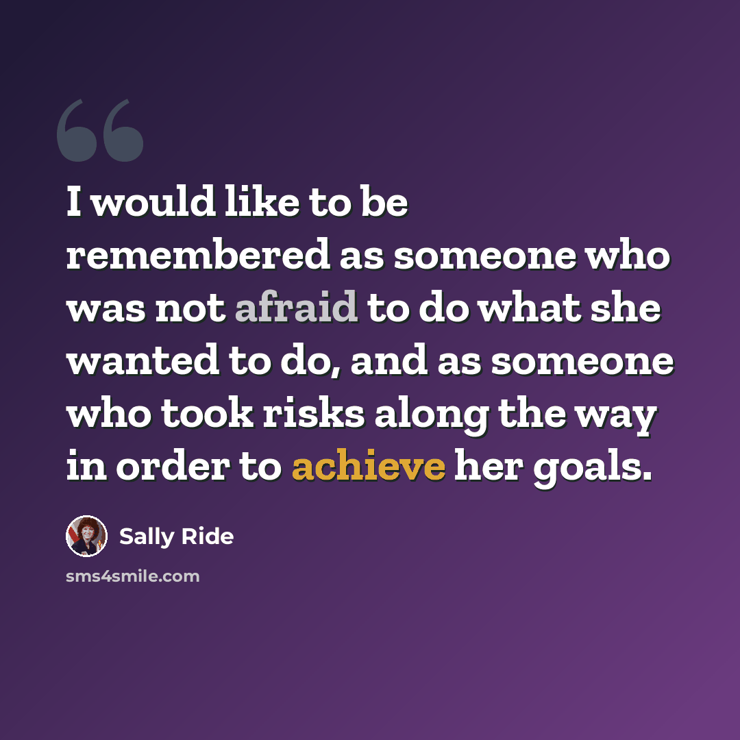 “I would like to be remembered as someone who was not afraid to do what she wanted to do, and as someone who took risks along the way in order to achieve her goals.” quote by Sally Ride