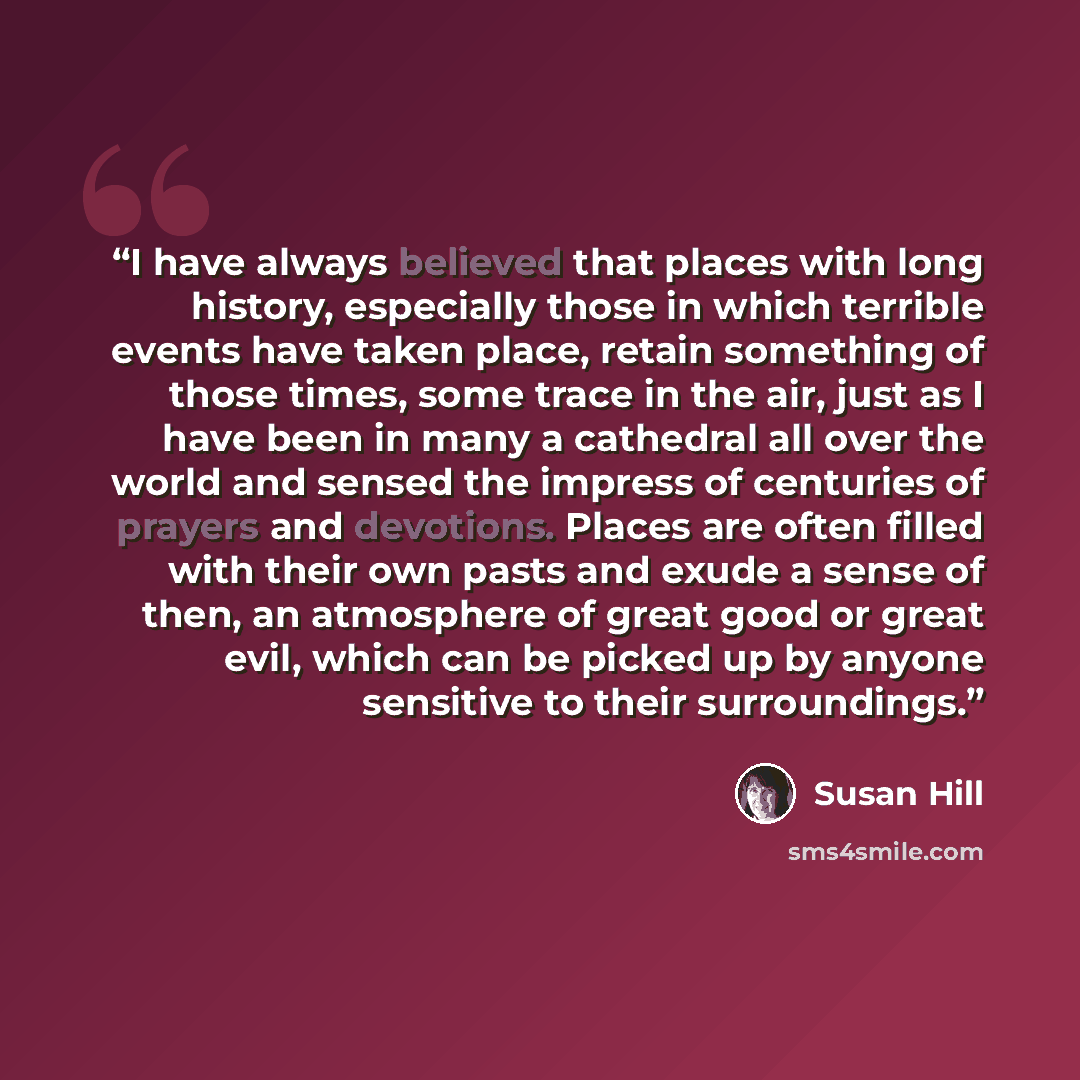 “I have always believed that places with long history, especially those in which terrible events have taken place, retain something of those times, some trace in the air, just as I have been in many a cathedral all over the world and sensed the impress of centuries of prayers and devotions. Places…” quote by Susan Hill
