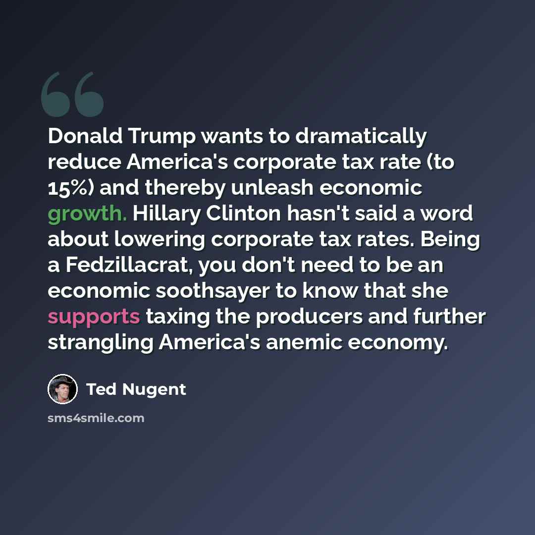 “Donald Trump wants to dramatically reduce America's corporate tax rate (to 15%) and thereby unleash economic growth. Hillary Clinton hasn't said a word about lowering corporate tax rates. Being a Fedzillacrat, you don't need to be an economic soothsayer to know that she supports taxing the…” quote by Ted Nugent