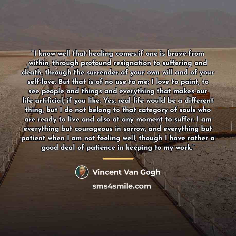 “I know well that healing comes-if one is brave-from within, through profound resignation to suffering and death, through the surrender of your own will and of your self-love. But that is of no use to me; I love to paint, to see people and things and everything that makes our life-artificial, if…” quote by Vincent van Gogh
