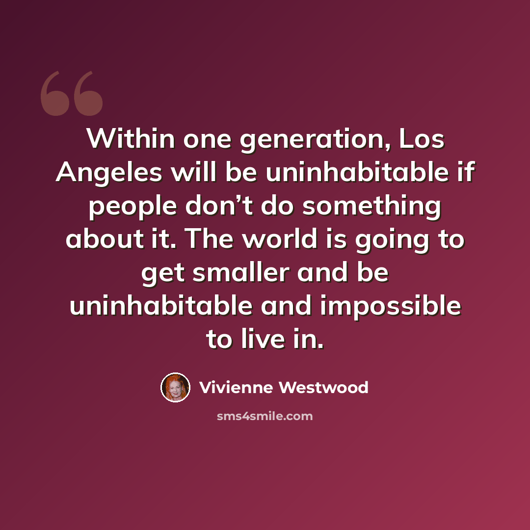 “Within one generation, Los Angeles will be uninhabitable if people don’t do something about it. The world is going to get smaller and be uninhabitable and impossible to live in.” quote by Vivienne Westwood