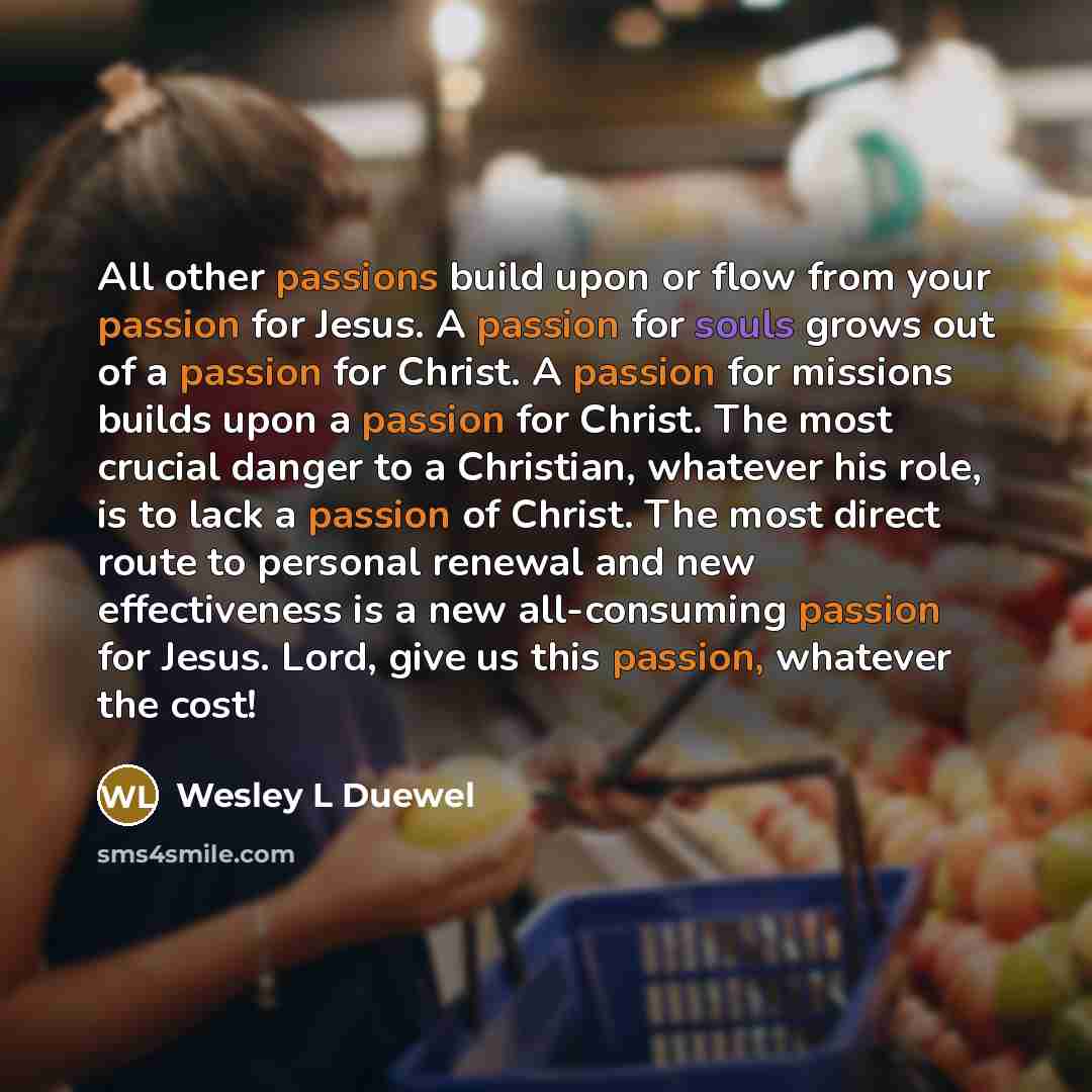 “All other passions build upon or flow from your passion for Jesus. A passion for souls grows out of a passion for Christ. A passion for missions builds upon a passion for Christ. The most crucial danger to a Christian, whatever his role, is to lack a passion of Christ. The most direct route to…” quote by Wesley L Duewel