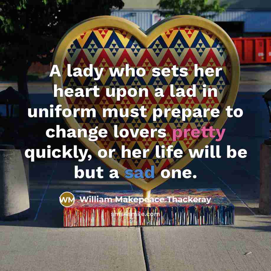 “A lady who sets her heart upon a lad in uniform must prepare to change lovers pretty quickly, or her life will be but a sad one.” quote by William Makepeace Thackeray