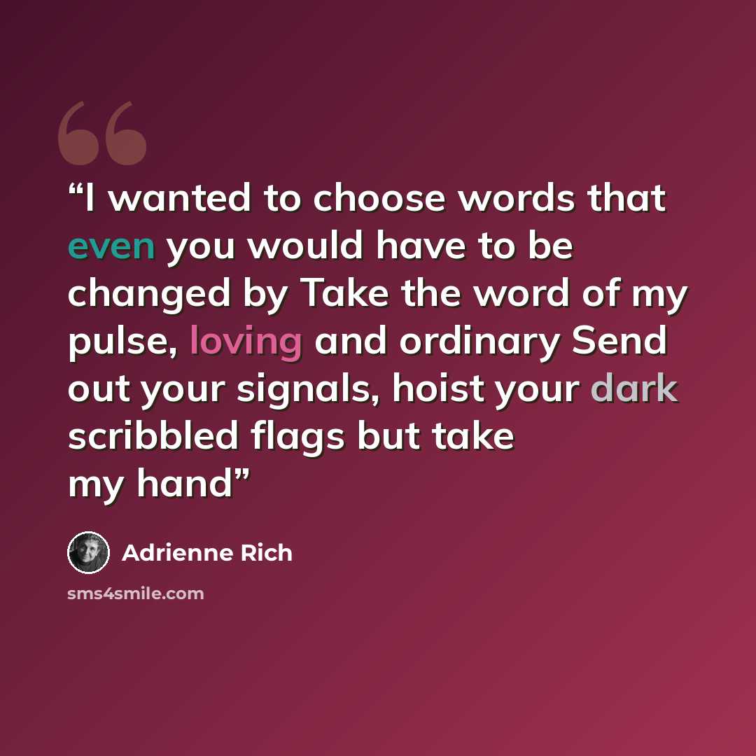 “I wanted to choose words that even you would have to be changed by Take the word of my pulse, loving and ordinary Send out your signals, hoist your dark scribbled flags but take my hand” quote by Adrienne Rich