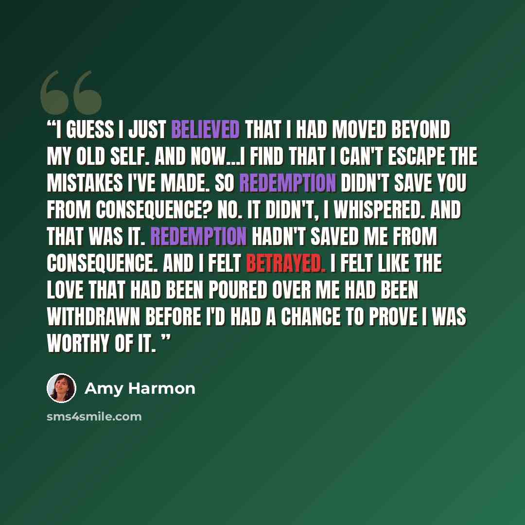 “I guess I just believed that I had moved beyond my old self. And now...I find that I can't escape the mistakes I've made. So redemption didn't save you from consequence? No. It didn't, I whispered. And that was it. Redemption hadn't saved me from consequence. And I felt betrayed. I felt like the…” quote by Amy Harmon