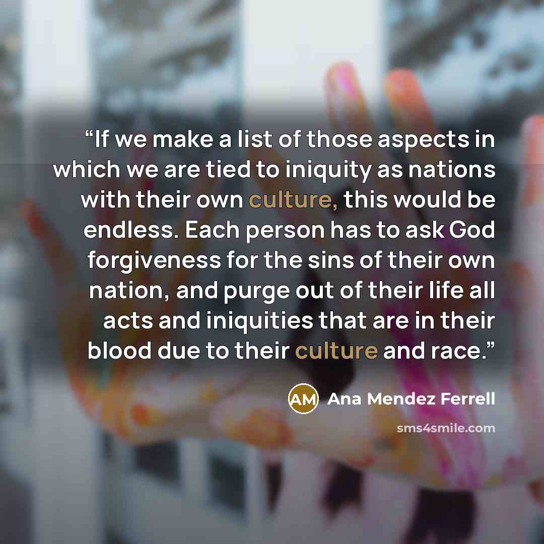 “If we make a list of those aspects in which we are tied to iniquity as nations with their own culture, this would be endless. Each person has to ask God forgiveness for the sins of their own nation, and purge out of their life all acts and iniquities that are in their blood due to their culture…” quote by Ana Mendez Ferrell