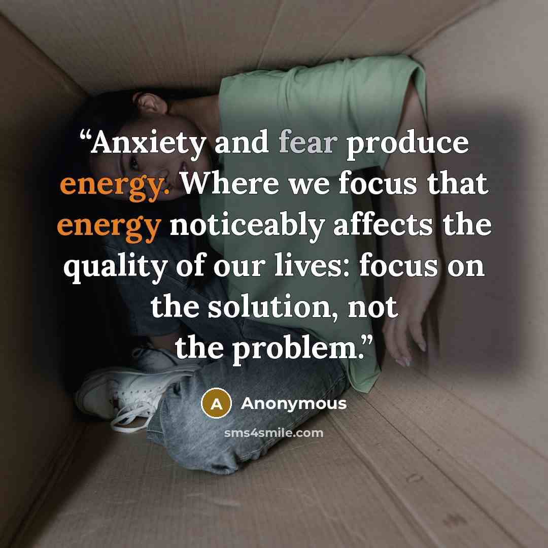 “Anxiety and fear produce energy. Where we focus that energy noticeably affects the quality of our lives: focus on the solution, not the problem.” quote by Anonymous