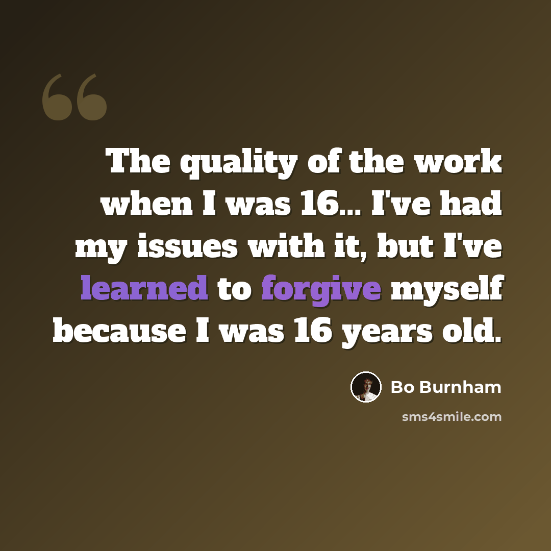 “The quality of the work when I was 16... I've had my issues with it, but I've learned to forgive myself because I was 16 years old.” quote by Bo Burnham