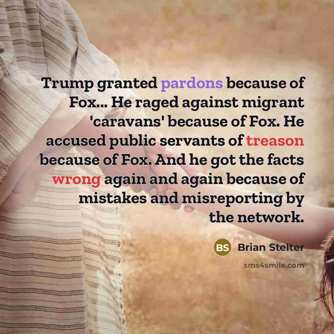 “Trump granted pardons because of Fox... He raged against migrant 'caravans' because of Fox. He accused public servants of treason because of Fox. And he got the facts wrong again and again because of mistakes and misreporting by the network.” quote by Brian Stelter