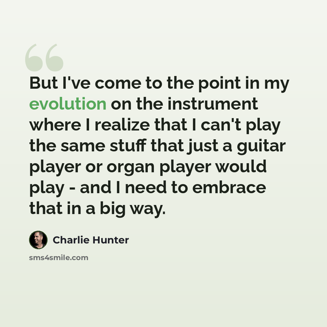 “But I've come to the point in my evolution on the instrument where I realize that I can't play the same stuff that just a guitar player or organ player would play - and I need to embrace that in a big way.” quote by Charlie Hunter