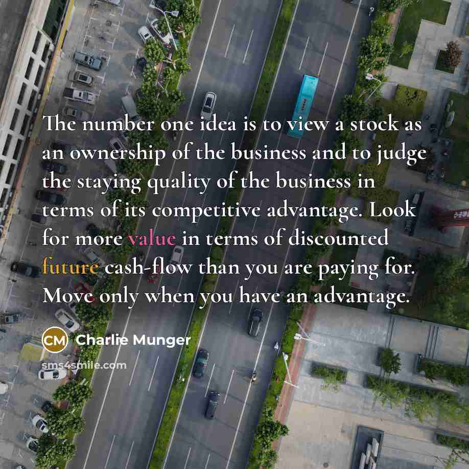 “The number one idea is to view a stock as an ownership of the business and to judge the staying quality of the business in terms of its competitive advantage. Look for more value in terms of discounted future cash-flow than you are paying for. Move only when you have an advantage.” quote by Charlie Munger