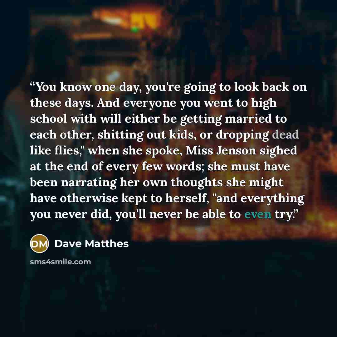 “You know one day, you're going to look back on these days. And everyone you went to high school with will either be getting married to each other, shitting out kids, or dropping dead like flies," when she spoke, Miss Jenson sighed at the end of every few words; she must have been narrating her own…” quote by Dave Matthes