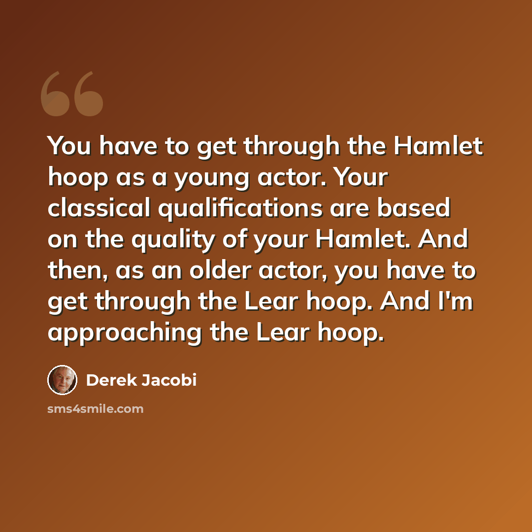 “You have to get through the Hamlet hoop as a young actor. Your classical qualifications are based on the quality of your Hamlet. And then, as an older actor, you have to get through the Lear hoop. And I'm approaching the Lear hoop.” quote by Derek Jacobi