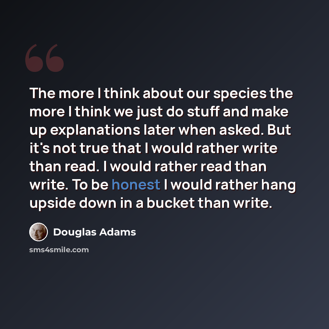 “The more I think about our species the more I think we just do stuff and make up explanations later when asked. But it's not true that I would rather write than read. I would rather read than write. To be honest I would rather hang upside down in a bucket than write.” quote by Douglas Adams