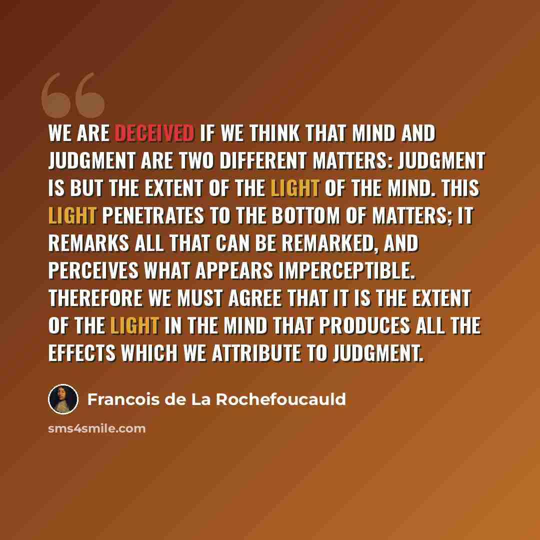 “We are deceived if we think that mind and judgment are two different matters: judgment is but the extent of the light of the mind. This light penetrates to the bottom of matters; it remarks all that can be remarked, and perceives what appears imperceptible. Therefore we must agree that it is the…” quote by Francois de La Rochefoucauld
