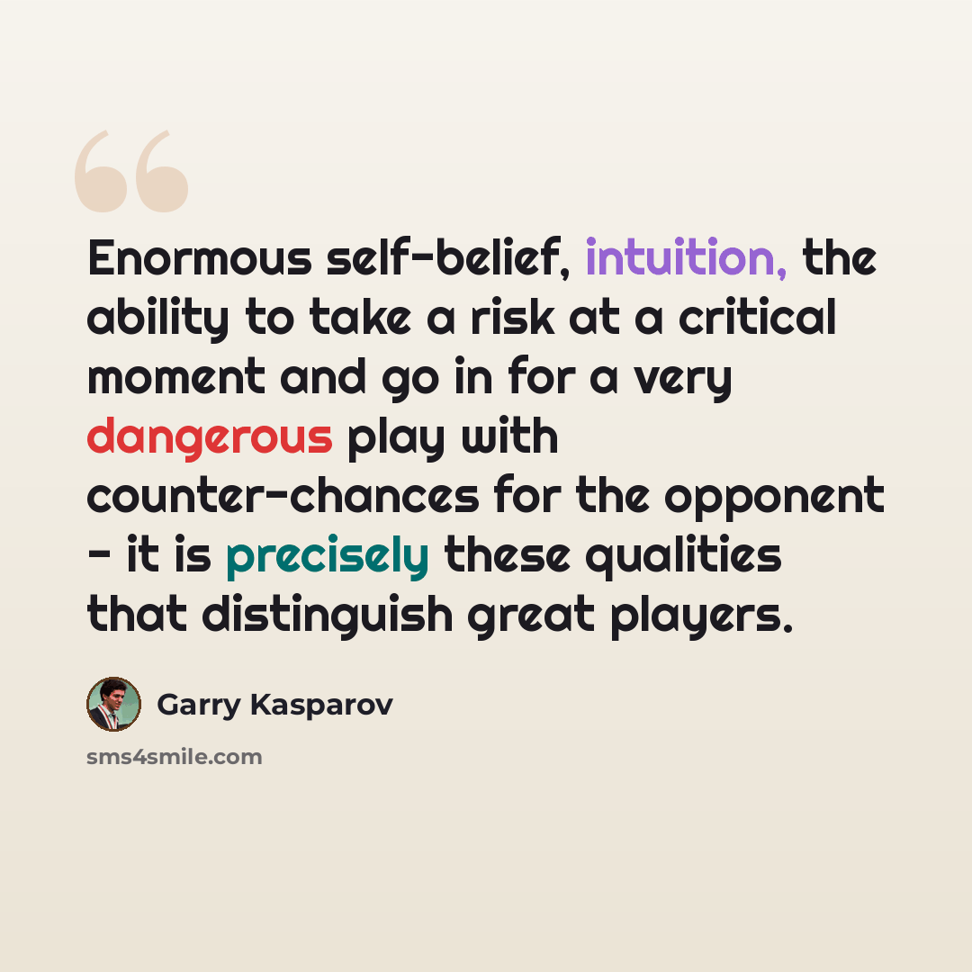“Enormous self-belief, intuition, the ability to take a risk at a critical moment and go in for a very dangerous play with counter-chances for the opponent - it is precisely these qualities that distinguish great players.” quote by Garry Kasparov