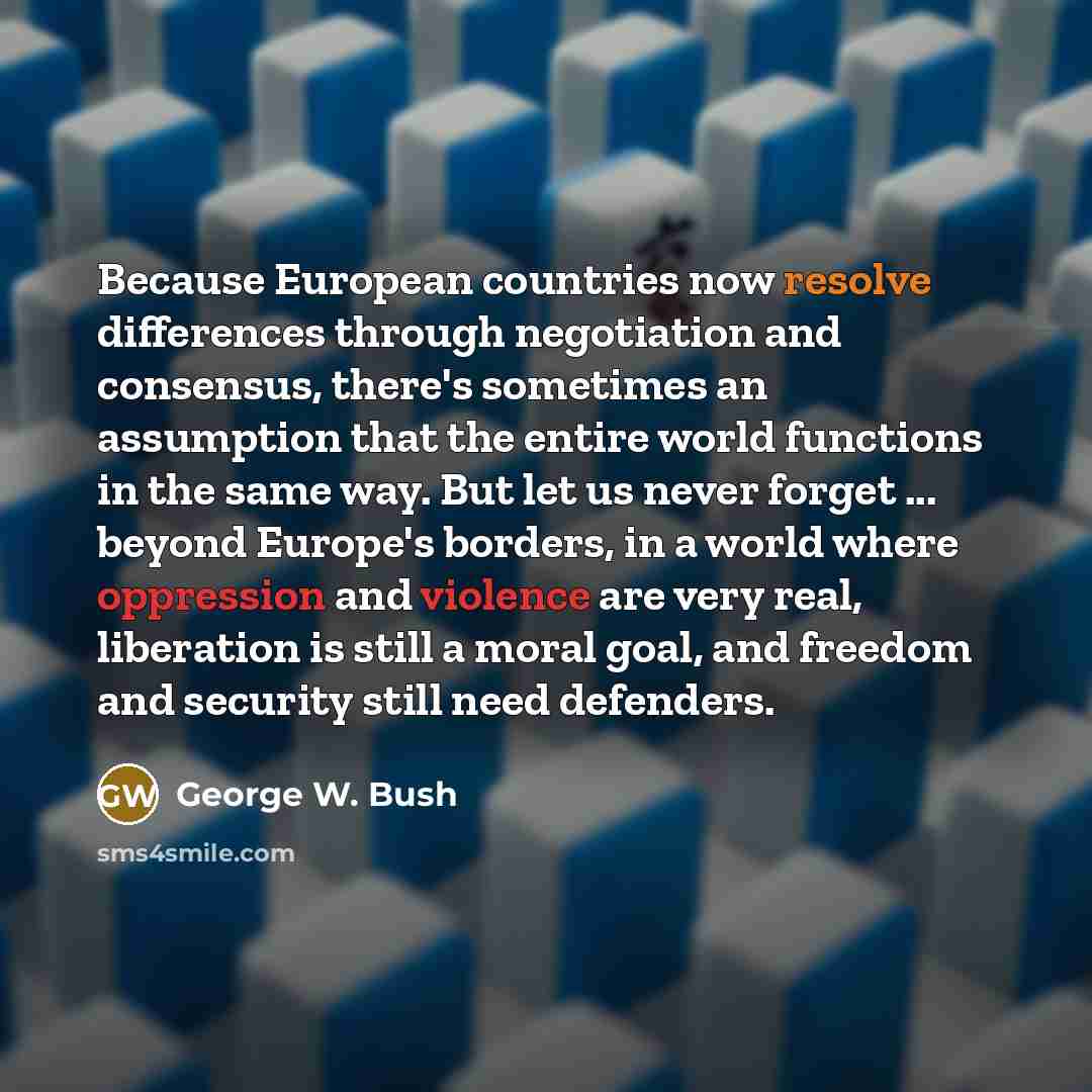 “Because European countries now resolve differences through negotiation and consensus, there's sometimes an assumption that the entire world functions in the same way. But let us never forget ... beyond Europe's borders, in a world where oppression and violence are very real, liberation is still a…” quote by George W. Bush