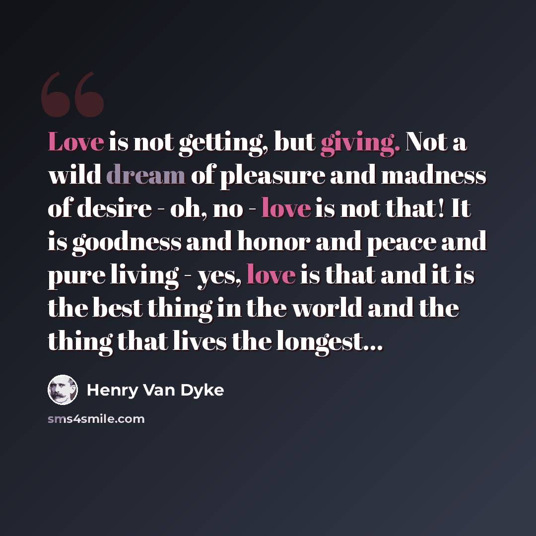“Love is not getting, but giving. Not a wild dream of pleasure and madness of desire - oh, no - love is not that! It is goodness and honor and peace and pure living - yes, love is that and it is the best thing in the world and the thing that lives the longest…” quote by Henry Van Dyke