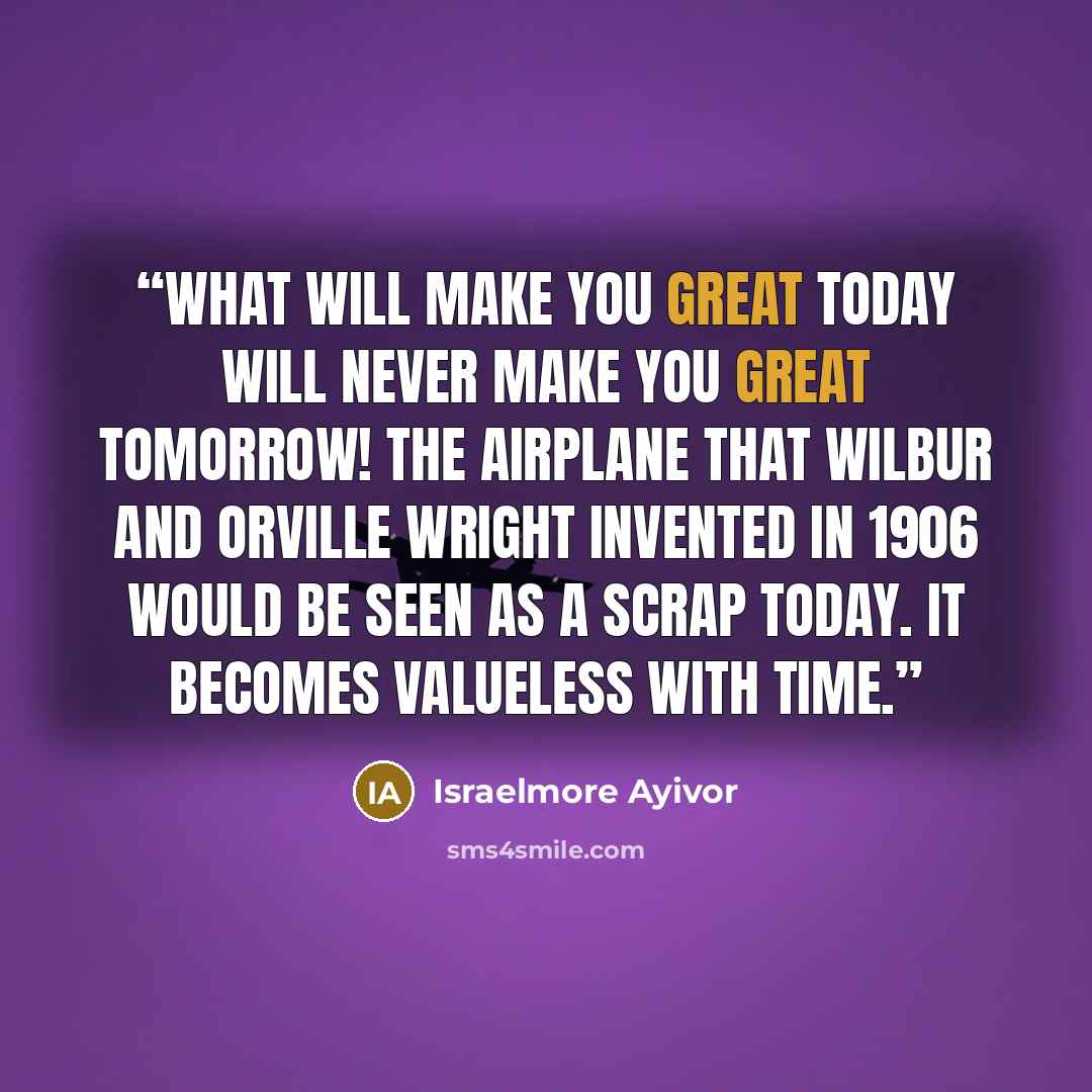 “What will make you great today will never make you great tomorrow! The airplane that Wilbur and Orville Wright invented in 1906 would be seen as a scrap today. It becomes valueless with time.” quote by Israelmore Ayivor