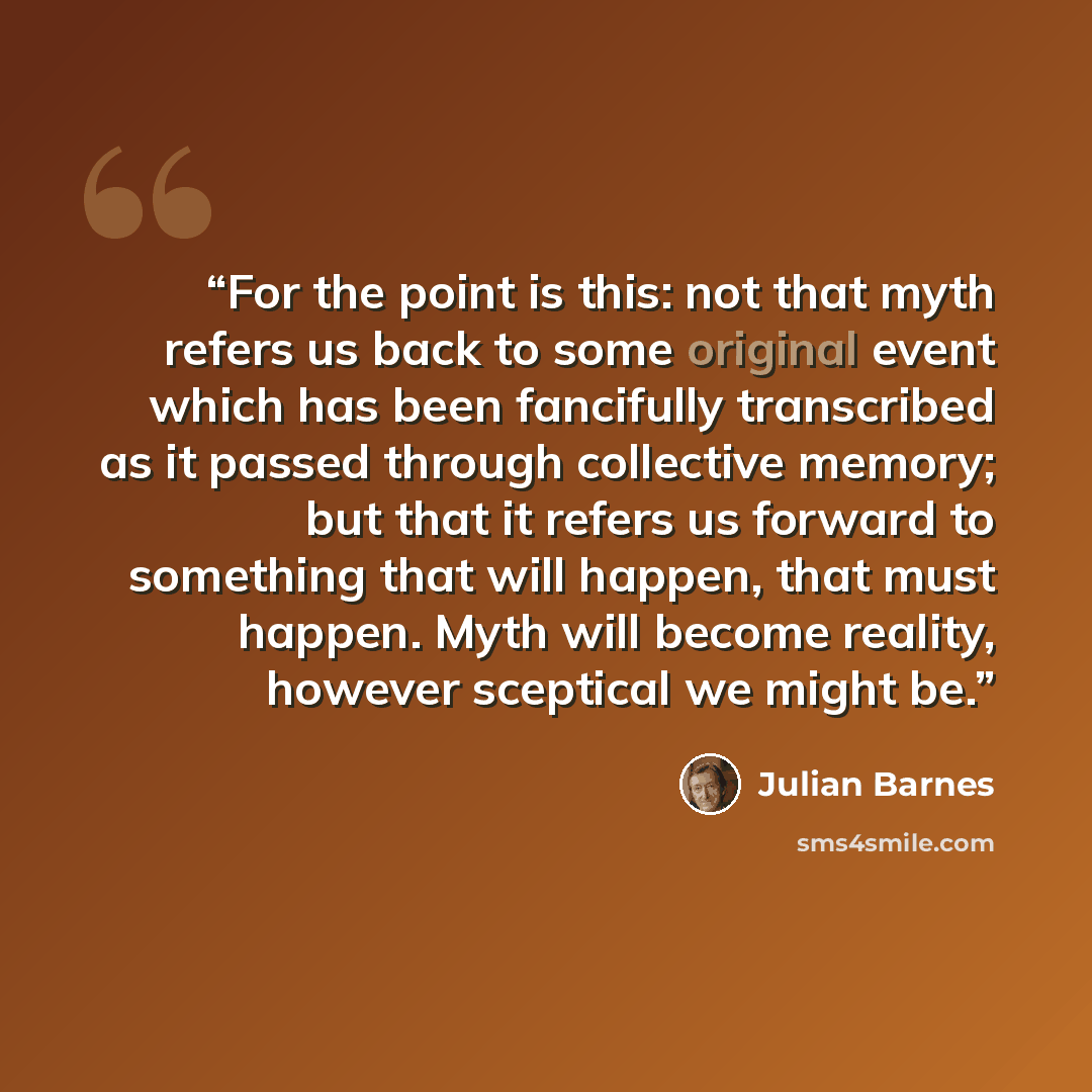 “For the point is this: not that myth refers us back to some original event which has been fancifully transcribed as it passed through collective memory; but that it refers us forward to something that will happen, that must happen. Myth will become reality, however sceptical we might be.” quote by Julian Barnes