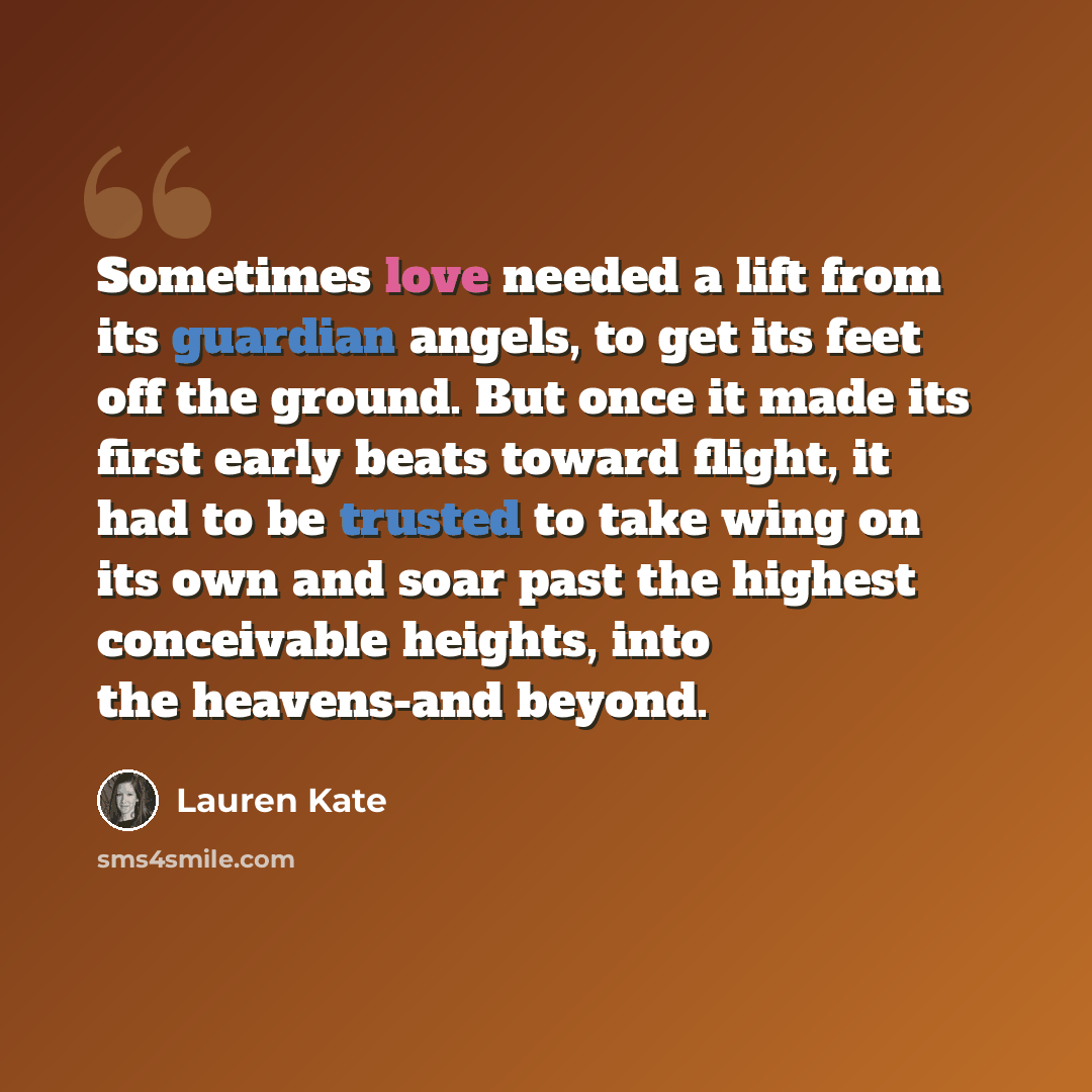 “Sometimes love needed a lift from its guardian angels, to get its feet off the ground. But once it made its first early beats toward flight, it had to be trusted to take wing on its own and soar past the highest conceivable heights, into the heavens-and beyond.” quote by Lauren Kate