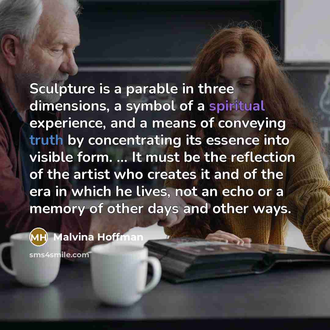 “Sculpture is a parable in three dimensions, a symbol of a spiritual experience, and a means of conveying truth by concentrating its essence into visible form. ... It must be the reflection of the artist who creates it and of the era in which he lives, not an echo or a memory of other days and…” quote by Malvina Hoffman