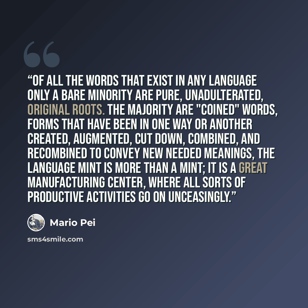 “Of all the words that exist in any language only a bare minority are pure, unadulterated, original roots. The majority are "coined" words, forms that have been in one way or another created, augmented, cut down, combined, and recombined to convey new needed meanings, The language mint is more than…” quote by Mario Pei