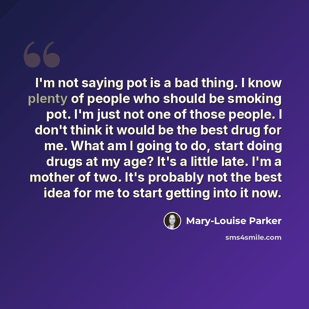 “I'm not saying pot is a bad thing. I know plenty of people who should be smoking pot. I'm just not one of those people. I don't think it would be the best drug for me. What am I going to do, start doing drugs at my age? It's a little late. I'm a mother of two. It's probably not the best idea for…” quote by Mary-Louise Parker