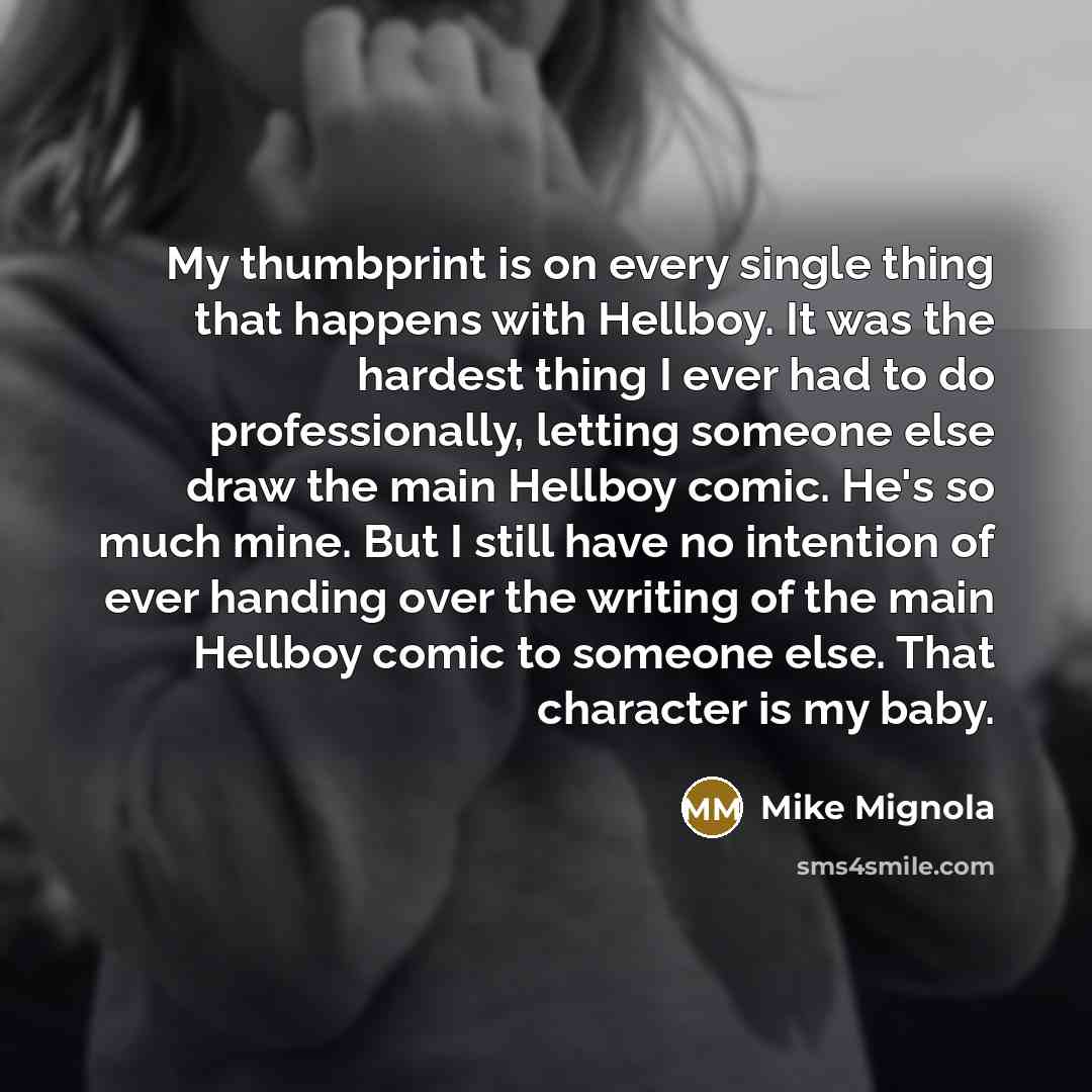 “My thumbprint is on every single thing that happens with Hellboy. It was the hardest thing I ever had to do professionally, letting someone else draw the main Hellboy comic. He's so much mine. But I still have no intention of ever handing over the writing of the main Hellboy comic to someone else…” quote by Mike Mignola