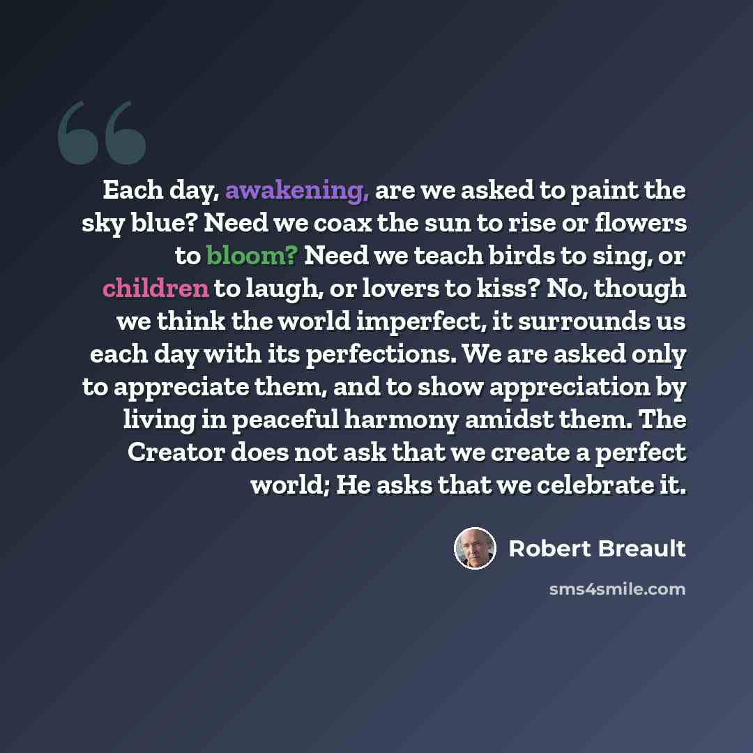 “Each day, awakening, are we asked to paint the sky blue? Need we coax the sun to rise or flowers to bloom? Need we teach birds to sing, or children to laugh, or lovers to kiss? No, though we think the world imperfect, it surrounds us each day with its perfections. We are asked only to appreciate…” quote by Robert Breault