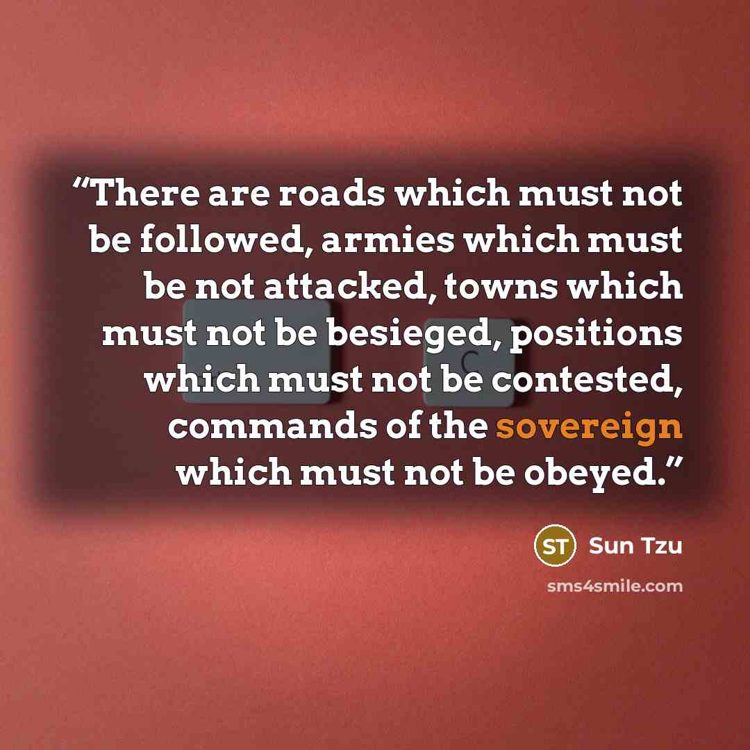 “There are roads which must not be followed, armies which must be not attacked, towns which must not be besieged, positions which must not be contested, commands of the sovereign which must not be obeyed.” quote by Sun Tzu
