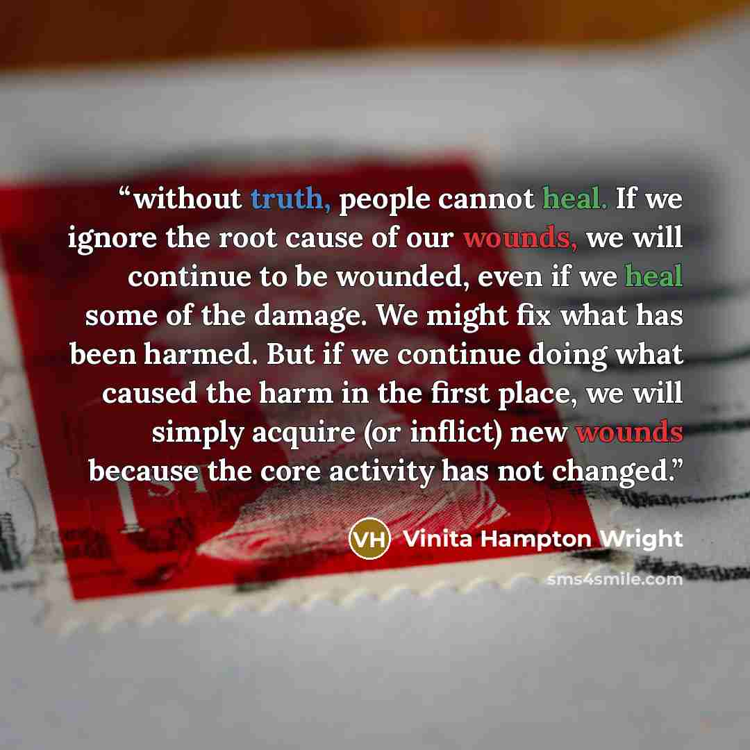 “without truth, people cannot heal. If we ignore the root cause of our wounds, we will continue to be wounded, even if we heal some of the damage. We might fix what has been harmed. But if we continue doing what caused the harm in the first place, we will simply acquire (or inflict) new wounds…” quote by Vinita Hampton Wright