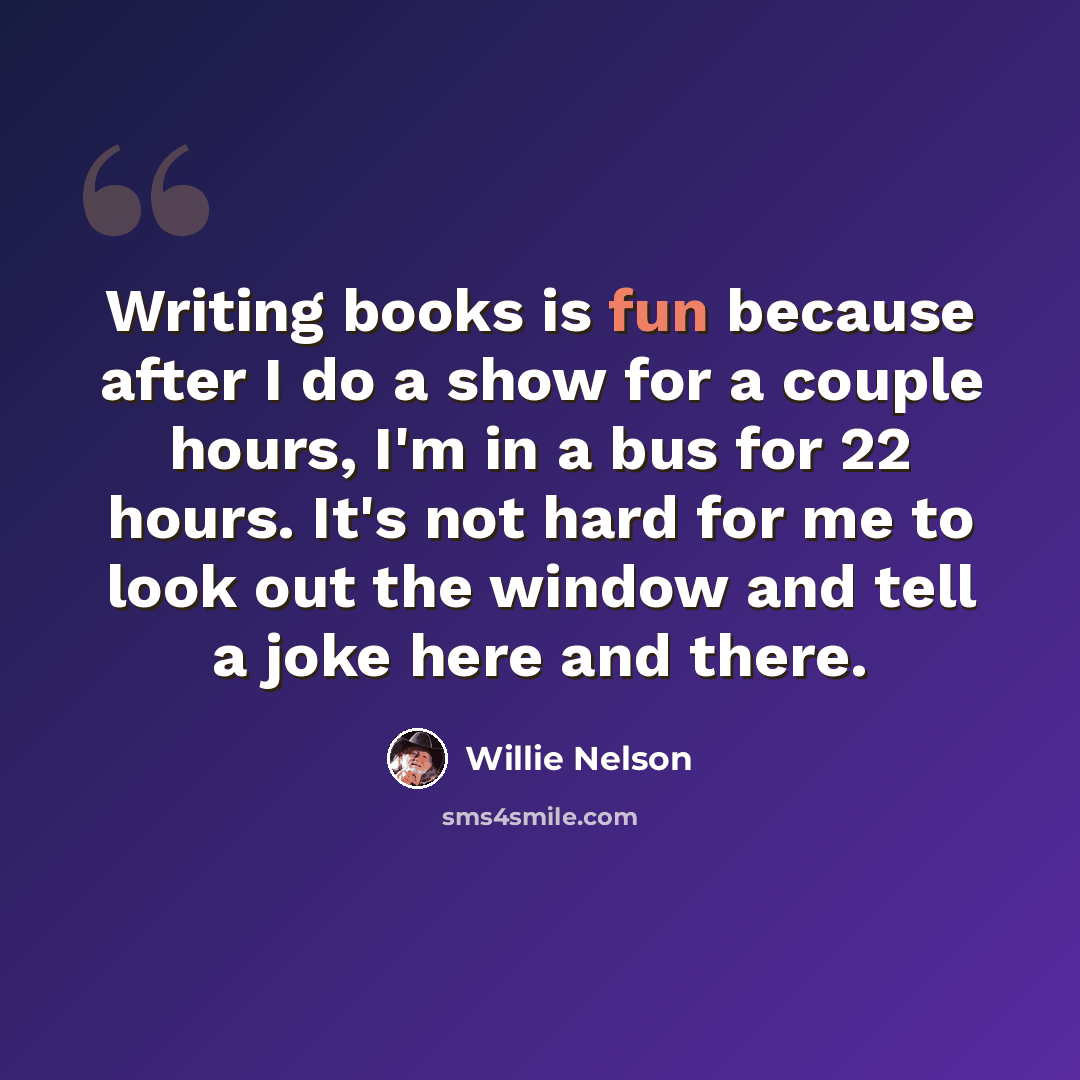 “Writing books is fun because after I do a show for a couple hours, I'm in a bus for 22 hours. It's not hard for me to look out the window and tell a joke here and there.” quote by Willie Nelson