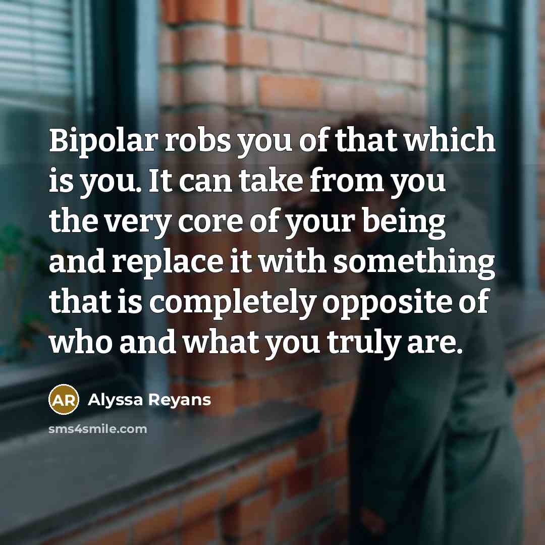 “Bipolar robs you of that which is you. It can take from you the very core of your being and replace it with something that is completely opposite of who and what you truly are.” quote by Alyssa Reyans