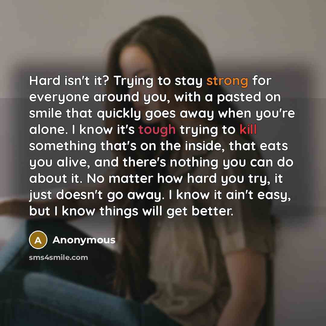 “Hard isn't it? Trying to stay strong for everyone around you, with a pasted on smile that quickly goes away when you're alone. I know it's tough trying to kill something that's on the inside, that eats you alive, and there's nothing you can do about it. No matter how hard you try, it just doesn't…” quote by Anonymous