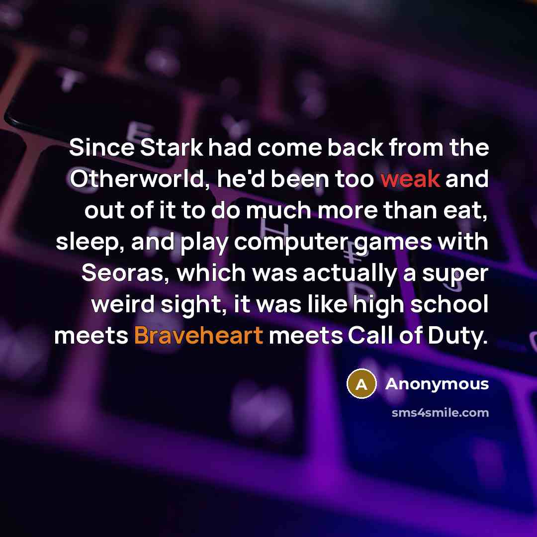 “Since Stark had come back from the Otherworld, he'd been too weak and out of it to do much more than eat, sleep, and play computer games with Seoras, which was actually a super weird sight, it was like high school meets Braveheart meets Call of Duty.” quote by Anonymous